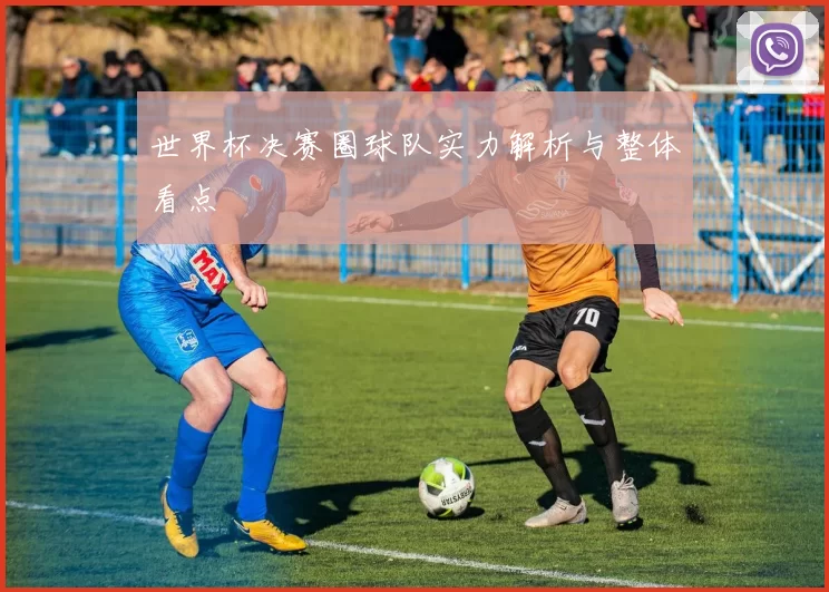 世界杯决赛圈球队实力解析与整体看点