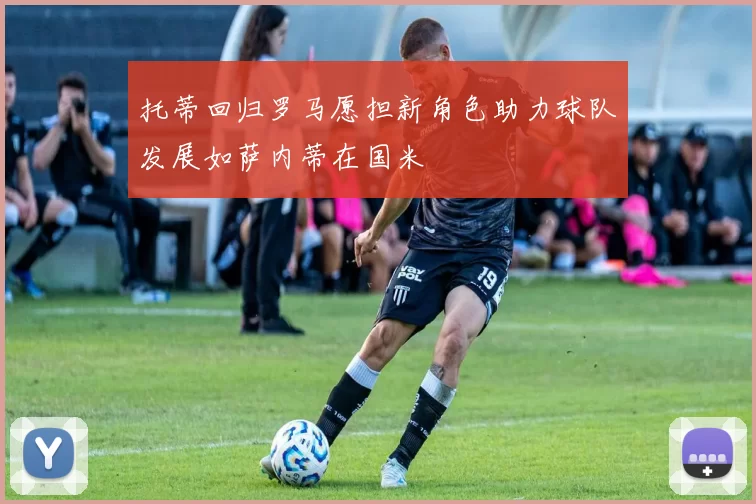 托蒂回归罗马愿担新角色助力球队发展如萨内蒂在国米
