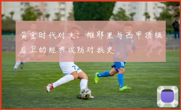黄金时代对决：维耶里与西甲顶级后卫的经典攻防对抗史