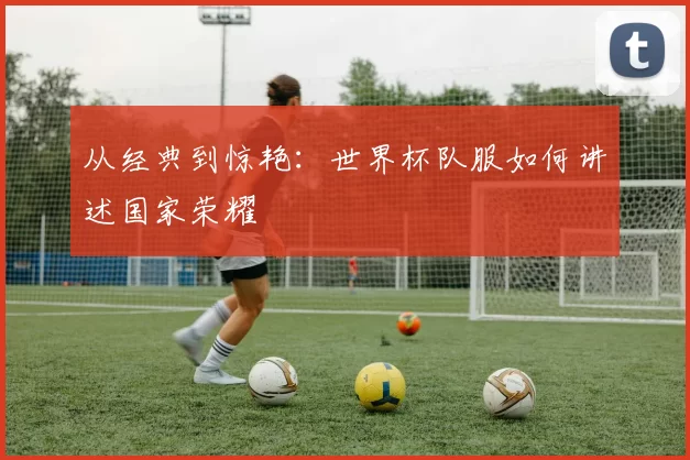 从经典到惊艳:世界杯队服如何讲述国家荣耀