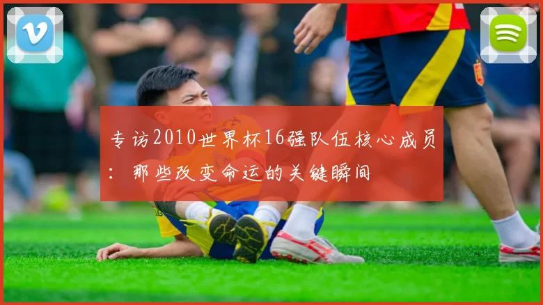 专访2010世界杯16强队伍核心成员:那些改变命运的关键瞬间