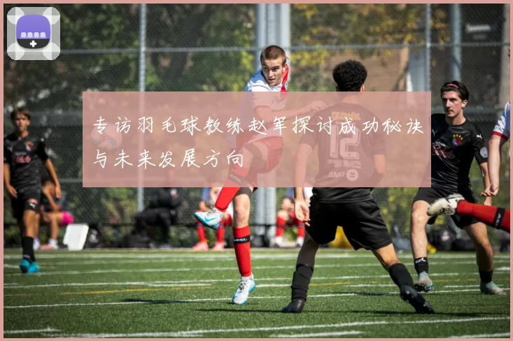 专访羽毛球教练赵军探讨成功秘诀与未来发展方向