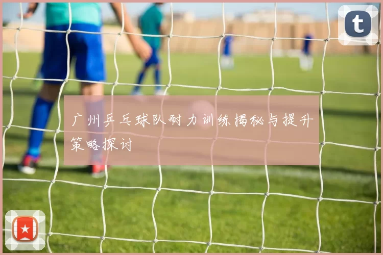 广州乒乓球队耐力训练揭秘与提升策略探讨