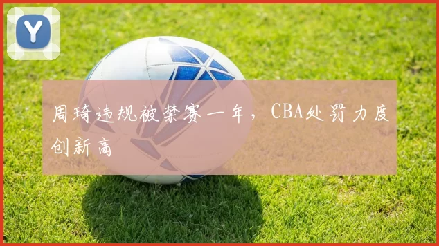 周琦违规被禁赛一年,CBA处罚力度创新高