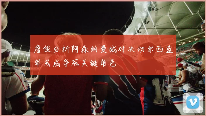 詹俊分析阿森纳曼城对决切尔西蓝军或成争冠关键角色