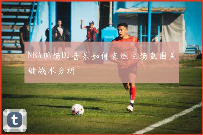 NBA现场DJ音乐如何点燃主场氛围关键战术分析