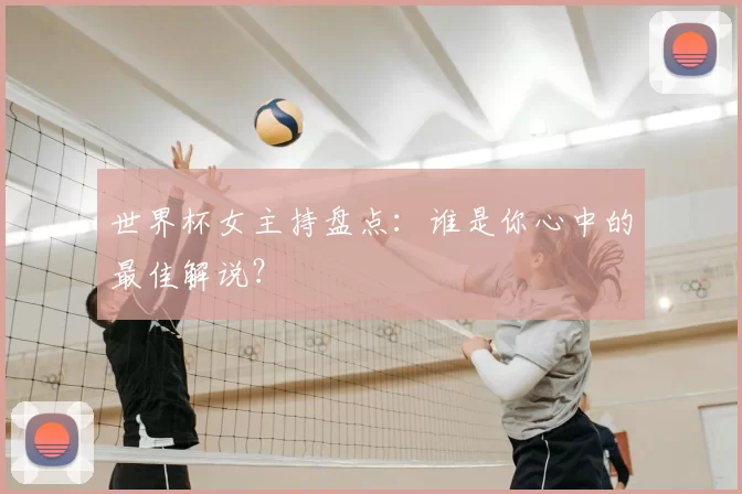 世界杯女主持盘点:谁是你心中的最佳解说?