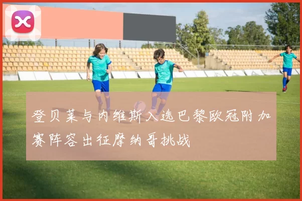 登贝莱与内维斯入选巴黎欧冠附加赛阵容出征摩纳哥挑战
