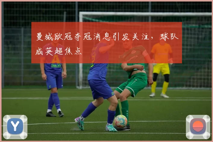 曼城欧冠夺冠消息引发关注,球队成英超焦点