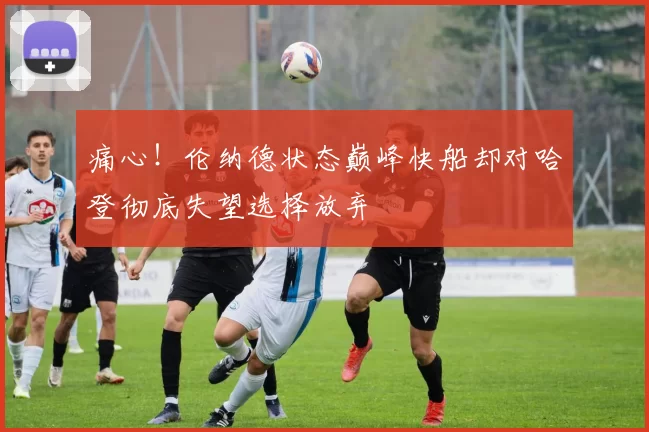 痛心!伦纳德状态巅峰快船却对哈登彻底失望选择放弃