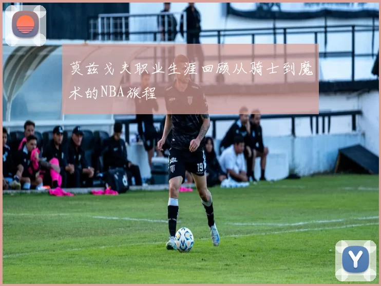 莫兹戈夫职业生涯回顾从骑士到魔术的NBA旅程