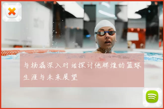 与杨磊深入对话探讨他辉煌的篮球生涯与未来展望