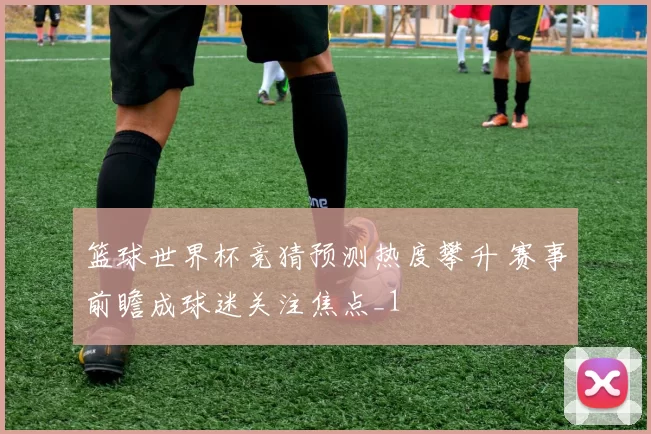 篮球世界杯竞猜预测热度攀升 赛事前瞻成球迷关注焦点_1