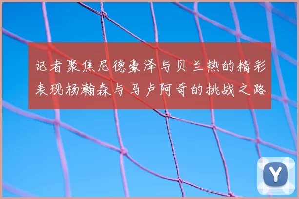 记者聚焦尼德豪泽与贝兰热的精彩表现杨瀚森与马卢阿奇的挑战之路依旧艰难