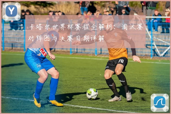 卡塔尔世界杯赛程全解析:淘汰赛对阵图与决赛日期详解