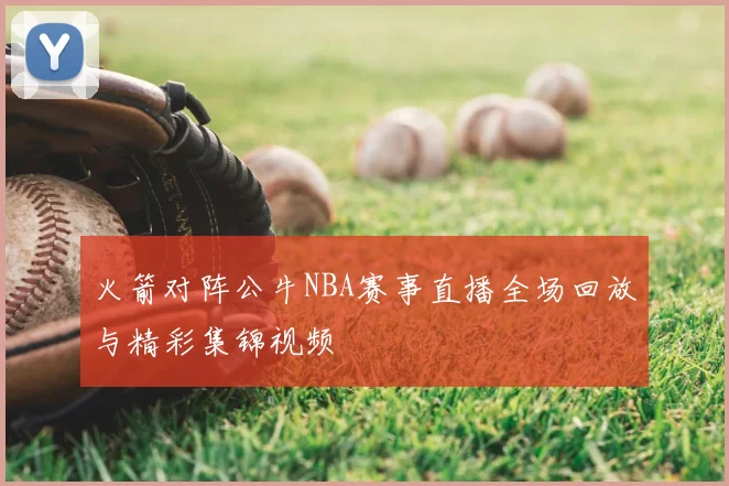 火箭对阵公牛NBA赛事直播全场回放与精彩集锦视频