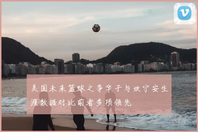 美国未来篮球之争华子与坎宁安生涯数据对比前者多项领先