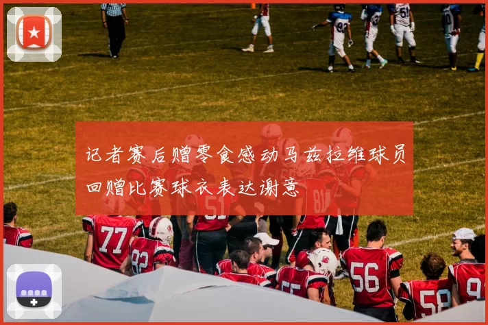 记者赛后赠零食感动马兹拉维球员回赠比赛球衣表达谢意