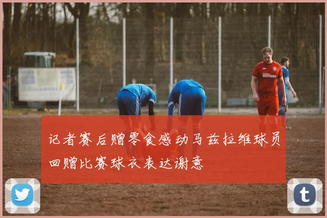记者赛后赠零食感动马兹拉维球员回赠比赛球衣表达谢意