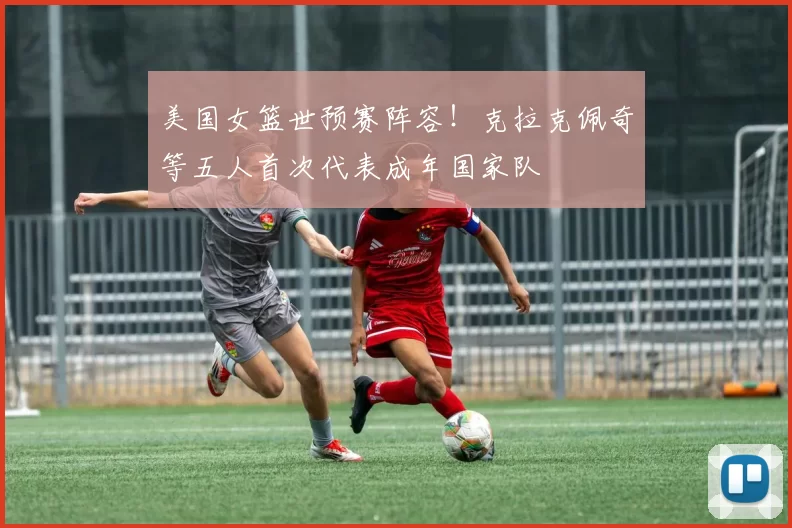 美国女篮世预赛阵容！克拉克佩奇等五人首次代表成年国家队