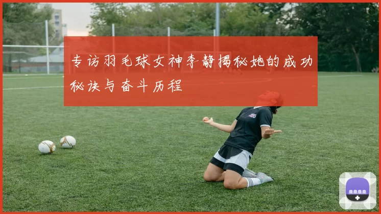 专访羽毛球女神李静揭秘她的成功秘诀与奋斗历程