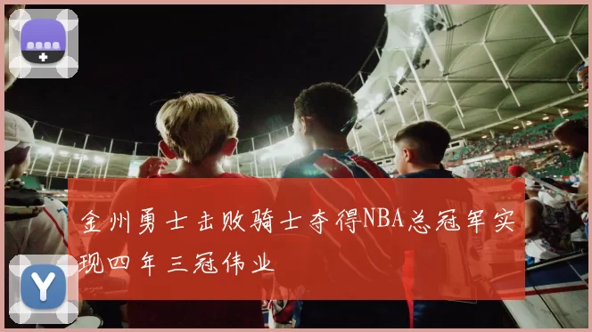 金州勇士击败骑士夺得NBA总冠军实现四年三冠伟业