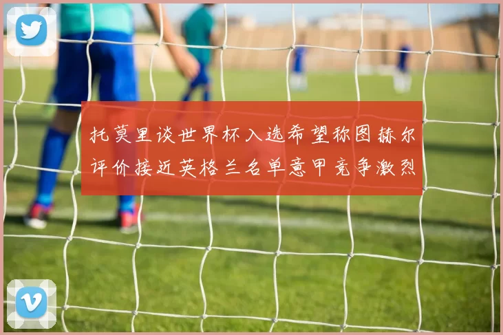 托莫里谈世界杯入选希望称图赫尔评价接近英格兰名单意甲竞争激烈